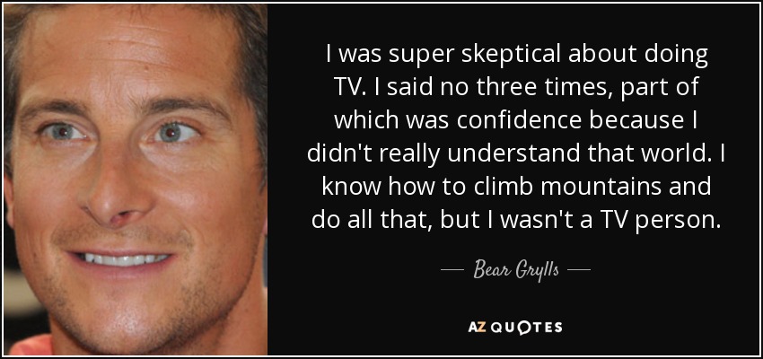 I was super skeptical about doing TV. I said no three times, part of which was confidence because I didn't really understand that world. I know how to climb mountains and do all that, but I wasn't a TV person. - Bear Grylls