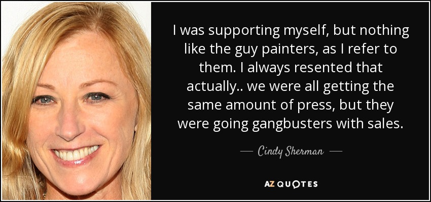 I was supporting myself, but nothing like the guy painters, as I refer to them. I always resented that actually.. we were all getting the same amount of press, but they were going gangbusters with sales. - Cindy Sherman