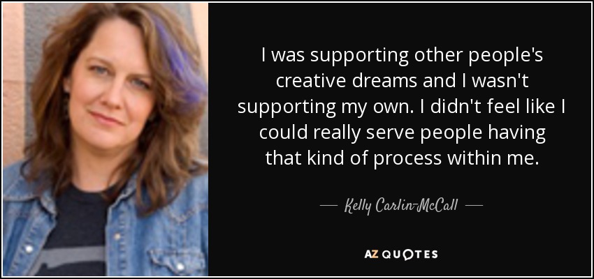 I was supporting other people's creative dreams and I wasn't supporting my own. I didn't feel like I could really serve people having that kind of process within me. - Kelly Carlin-McCall