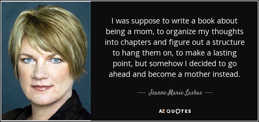 I was suppose to write a book about being a mom, to organize my thoughts into chapters and figure out a structure to hang them on, to make a lasting point, but somehow I decided to go ahead and become a mother instead. - Jeanne Marie Laskas