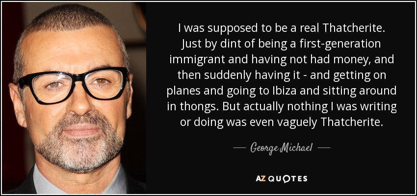 I was supposed to be a real Thatcherite. Just by dint of being a first-generation immigrant and having not had money, and then suddenly having it - and getting on planes and going to Ibiza and sitting around in thongs. But actually nothing I was writing or doing was even vaguely Thatcherite. - George Michael