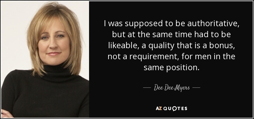I was supposed to be authoritative, but at the same time had to be likeable, a quality that is a bonus, not a requirement, for men in the same position. - Dee Dee Myers