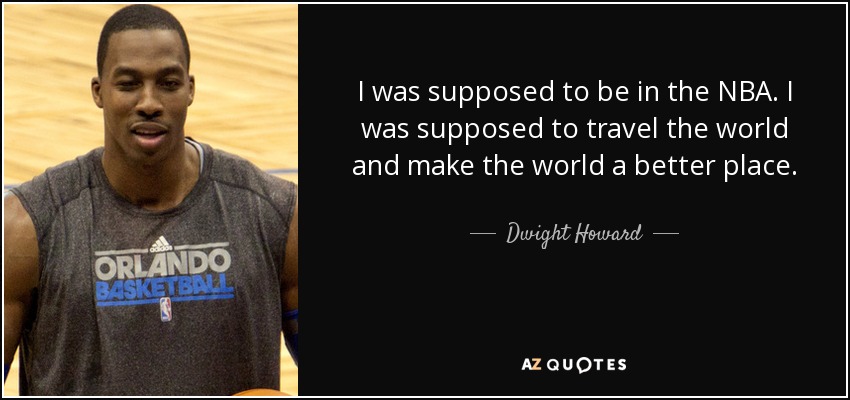 I was supposed to be in the NBA. I was supposed to travel the world and make the world a better place. - Dwight Howard