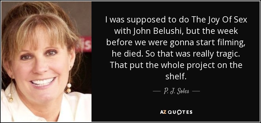 I was supposed to do The Joy Of Sex with John Belushi, but the week before we were gonna start filming, he died. So that was really tragic. That put the whole project on the shelf. - P. J. Soles