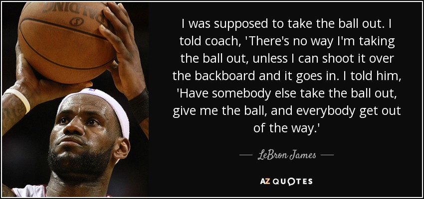 I was supposed to take the ball out. I told coach, 'There's no way I'm taking the ball out, unless I can shoot it over the backboard and it goes in. I told him, 'Have somebody else take the ball out, give me the ball, and everybody get out of the way.' - LeBron James