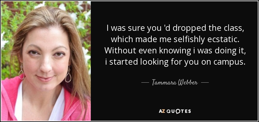 I was sure you 'd dropped the class, which made me selfishly ecstatic. Without even knowing i was doing it, i started looking for you on campus. - Tammara Webber