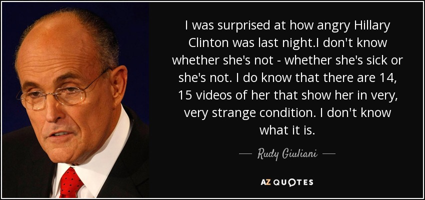 I was surprised at how angry Hillary Clinton was last night.I don't know whether she's not - whether she's sick or she's not. I do know that there are 14, 15 videos of her that show her in very, very strange condition. I don't know what it is. - Rudy Giuliani
