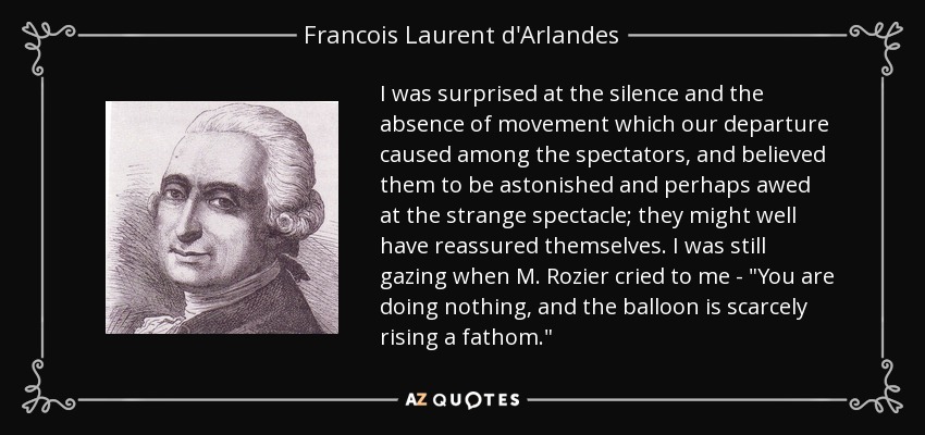 I was surprised at the silence and the absence of movement which our departure caused among the spectators, and believed them to be astonished and perhaps awed at the strange spectacle; they might well have reassured themselves. I was still gazing when M. Rozier cried to me - 
