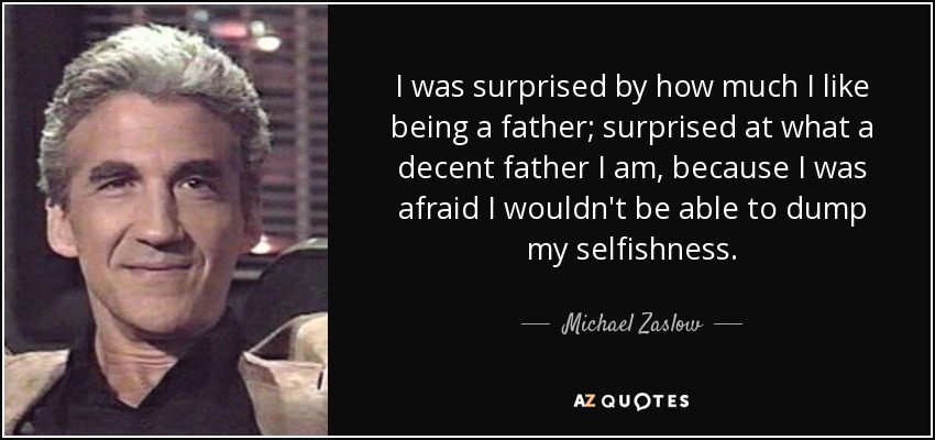 I was surprised by how much I like being a father; surprised at what a decent father I am, because I was afraid I wouldn't be able to dump my selfishness. - Michael Zaslow