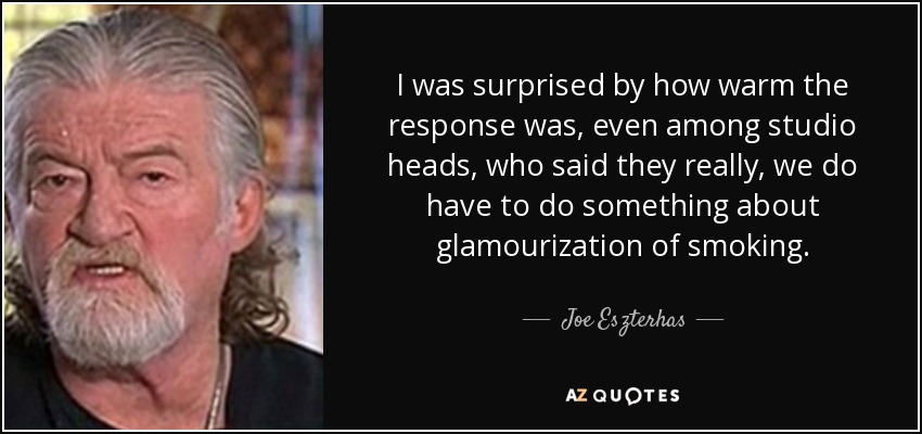 I was surprised by how warm the response was, even among studio heads, who said they really, we do have to do something about glamourization of smoking. - Joe Eszterhas