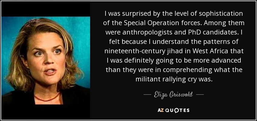 I was surprised by the level of sophistication of the Special Operation forces. Among them were anthropologists and PhD candidates. I felt because I understand the patterns of nineteenth-century jihad in West Africa that I was definitely going to be more advanced than they were in comprehending what the militant rallying cry was. - Eliza Griswold