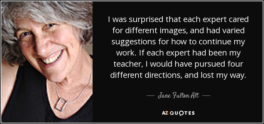I was surprised that each expert cared for different images, and had varied suggestions for how to continue my work. If each expert had been my teacher, I would have pursued four different directions, and lost my way. - Jane Fulton Alt