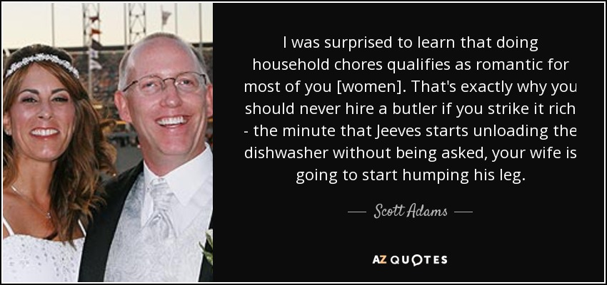 I was surprised to learn that doing household chores qualifies as romantic for most of you [women]. That's exactly why you should never hire a butler if you strike it rich - the minute that Jeeves starts unloading the dishwasher without being asked, your wife is going to start humping his leg. - Scott Adams