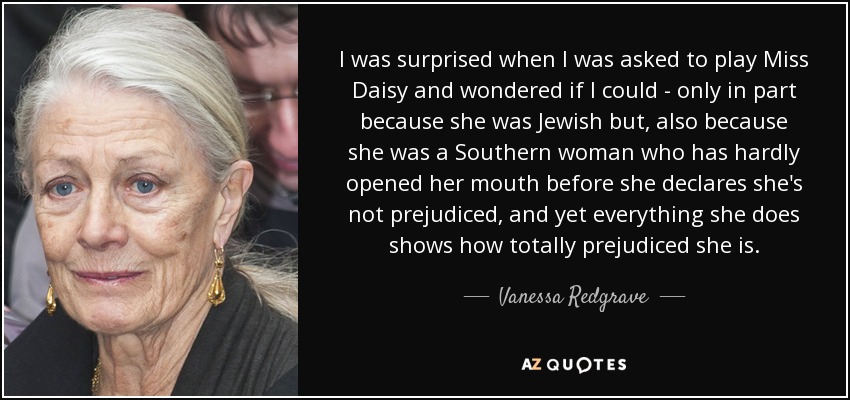 I was surprised when I was asked to play Miss Daisy and wondered if I could - only in part because she was Jewish but, also because she was a Southern woman who has hardly opened her mouth before she declares she's not prejudiced, and yet everything she does shows how totally prejudiced she is. - Vanessa Redgrave