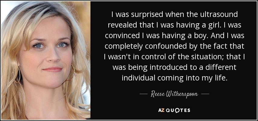 I was surprised when the ultrasound revealed that I was having a girl. I was convinced I was having a boy. And I was completely confounded by the fact that I wasn't in control of the situation; that I was being introduced to a different individual coming into my life. - Reese Witherspoon