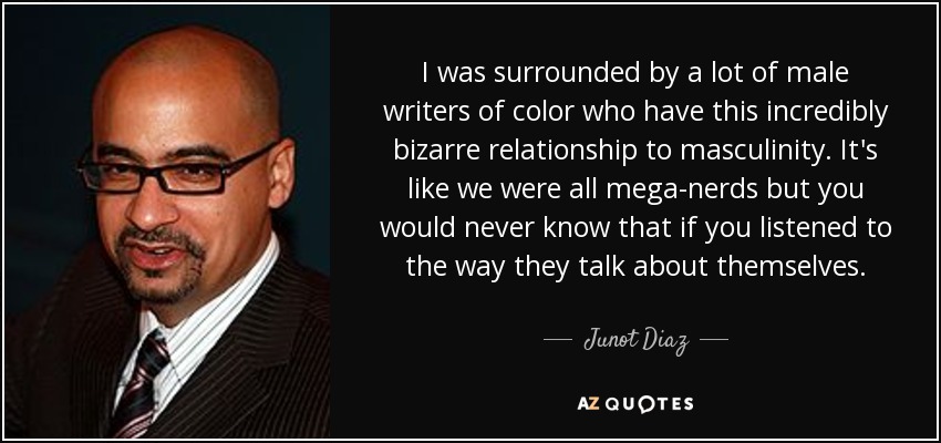 I was surrounded by a lot of male writers of color who have this incredibly bizarre relationship to masculinity. It's like we were all mega-nerds but you would never know that if you listened to the way they talk about themselves. - Junot Diaz
