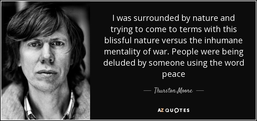I was surrounded by nature and trying to come to terms with this blissful nature versus the inhumane mentality of war. People were being deluded by someone using the word peace - Thurston Moore