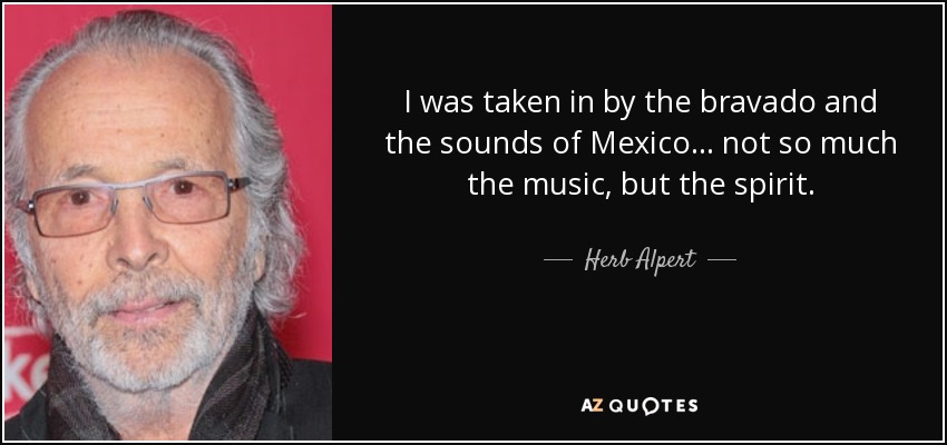 I was taken in by the bravado and the sounds of Mexico... not so much the music, but the spirit. - Herb Alpert