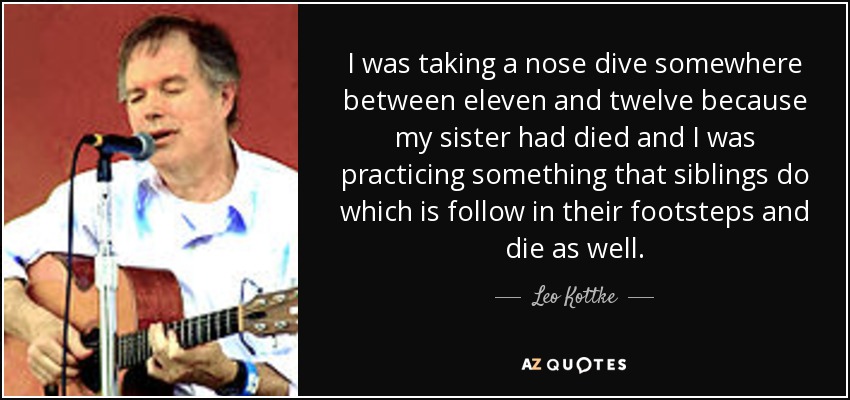 I was taking a nose dive somewhere between eleven and twelve because my sister had died and I was practicing something that siblings do which is follow in their footsteps and die as well. - Leo Kottke