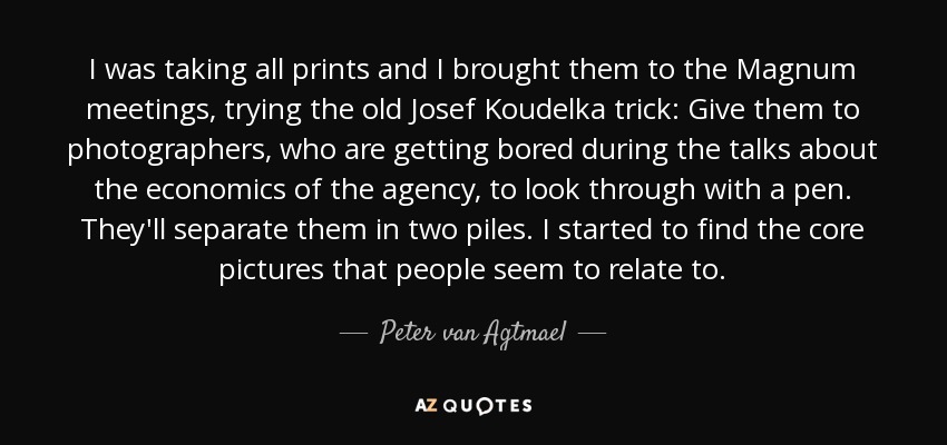 I was taking all prints and I brought them to the Magnum meetings, trying the old Josef Koudelka trick: Give them to photographers, who are getting bored during the talks about the economics of the agency, to look through with a pen. They'll separate them in two piles. I started to find the core pictures that people seem to relate to. - Peter van Agtmael