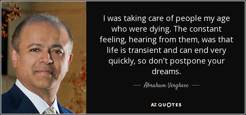 I was taking care of people my age who were dying. The constant feeling, hearing from them, was that life is transient and can end very quickly, so don't postpone your dreams. - Abraham Verghese
