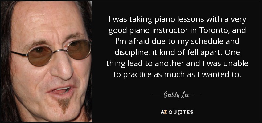 I was taking piano lessons with a very good piano instructor in Toronto, and I'm afraid due to my schedule and discipline, it kind of fell apart. One thing lead to another and I was unable to practice as much as I wanted to. - Geddy Lee