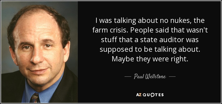 I was talking about no nukes, the farm crisis. People said that wasn't stuff that a state auditor was supposed to be talking about. Maybe they were right. - Paul Wellstone