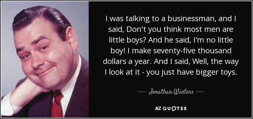 I was talking to a businessman, and I said, Don't you think most men are little boys? And he said, I'm no little boy! I make seventy-five thousand dollars a year. And I said, Well, the way I look at it - you just have bigger toys. - Jonathan Winters