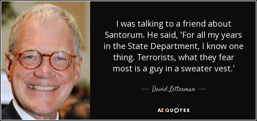 I was talking to a friend about Santorum. He said, 'For all my years in the State Department, I know one thing. Terrorists, what they fear most is a guy in a sweater vest.' - David Letterman