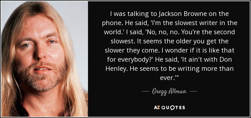 I was talking to Jackson Browne on the phone. He said, 'I'm the slowest writer in the world.' I said, 'No, no, no. You're the second slowest. It seems the older you get the slower they come. I wonder if it is like that for everybody?' He said, 'It ain't with Don Henley. He seems to be writing more than ever.'