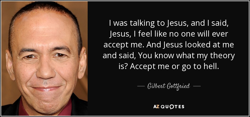 I was talking to Jesus, and I said, Jesus, I feel like no one will ever accept me. And Jesus looked at me and said, You know what my theory is? Accept me or go to hell. - Gilbert Gottfried