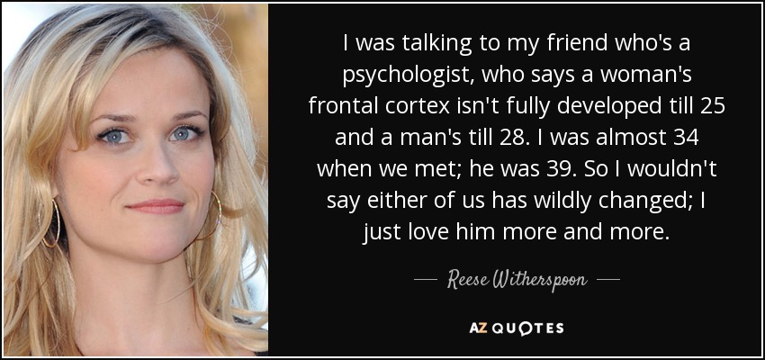 I was talking to my friend who's a psychologist, who says a woman's frontal cortex isn't fully developed till 25 and a man's till 28. I was almost 34 when we met; he was 39. So I wouldn't say either of us has wildly changed; I just love him more and more. - Reese Witherspoon