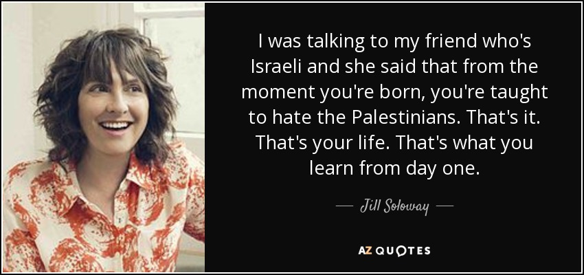 I was talking to my friend who's Israeli and she said that from the moment you're born, you're taught to hate the Palestinians. That's it. That's your life. That's what you learn from day one. - Jill Soloway