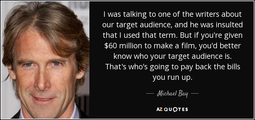 I was talking to one of the writers about our target audience, and he was insulted that I used that term. But if you're given $60 million to make a film, you'd better know who your target audience is. That's who's going to pay back the bills you run up. - Michael Bay