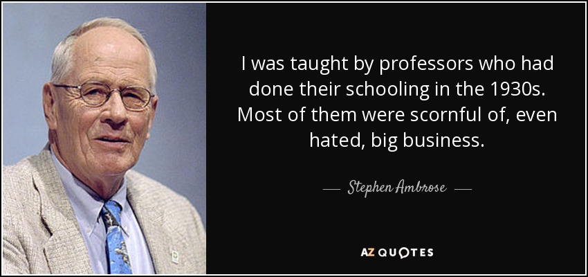I was taught by professors who had done their schooling in the 1930s. Most of them were scornful of, even hated, big business. - Stephen Ambrose
