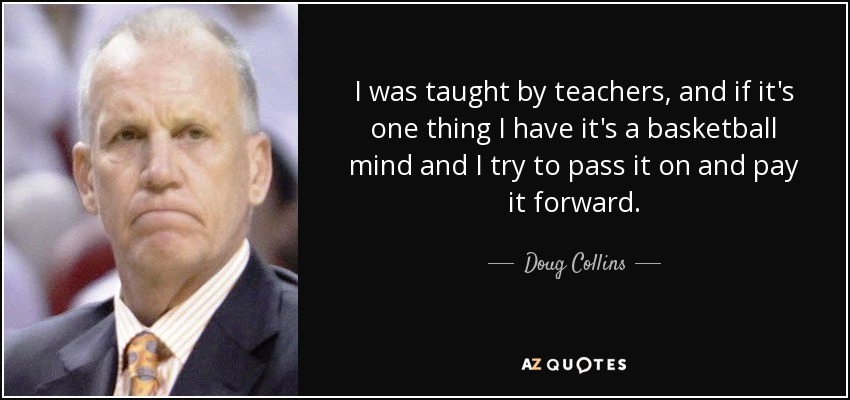 I was taught by teachers, and if it's one thing I have it's a basketball mind and I try to pass it on and pay it forward. - Doug Collins