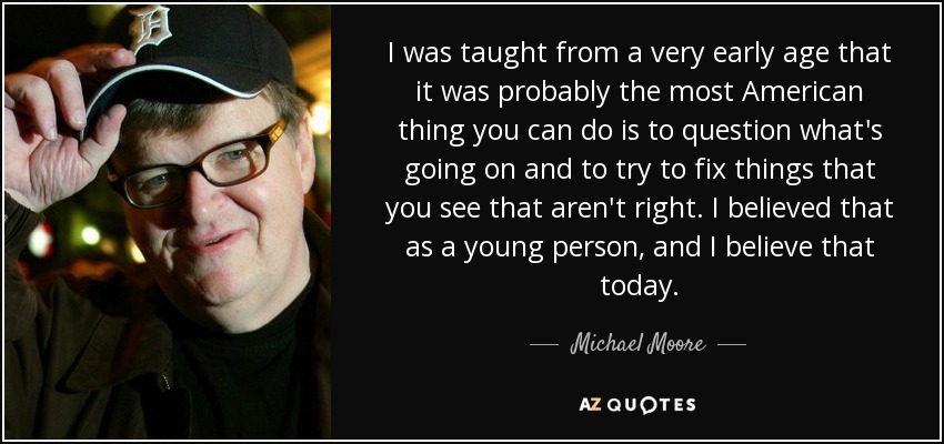I was taught from a very early age that it was probably the most American thing you can do is to question what's going on and to try to fix things that you see that aren't right. I believed that as a young person, and I believe that today. - Michael Moore