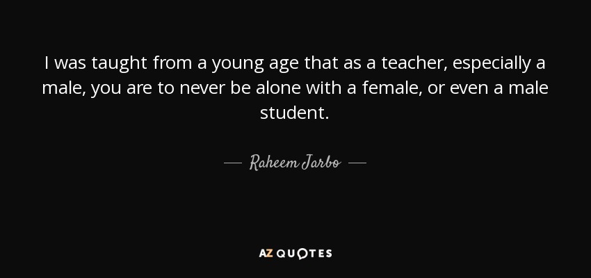 I was taught from a young age that as a teacher, especially a male, you are to never be alone with a female, or even a male student. - Raheem Jarbo