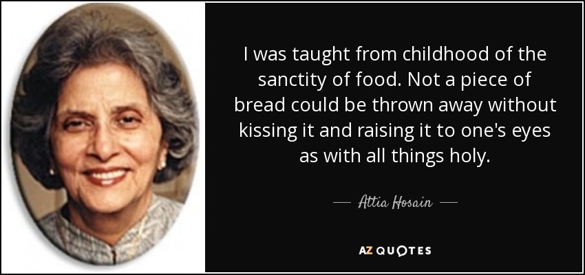 I was taught from childhood of the sanctity of food. Not a piece of bread could be thrown away without kissing it and raising it to one's eyes as with all things holy. - Attia Hosain