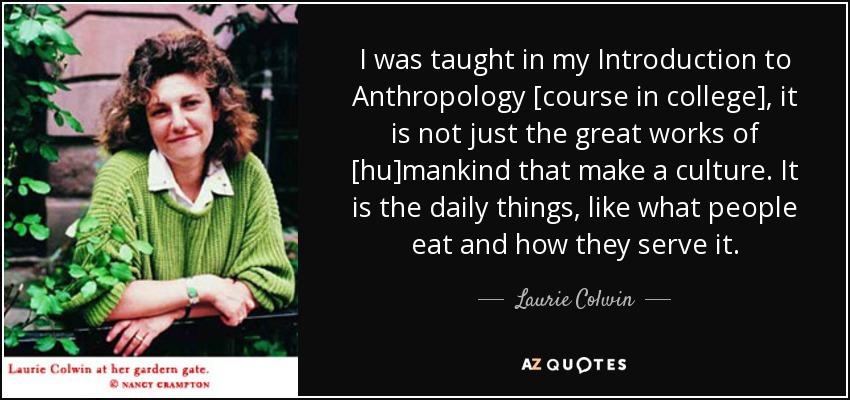 I was taught in my Introduction to Anthropology [course in college], it is not just the great works of [hu]mankind that make a culture. It is the daily things, like what people eat and how they serve it. - Laurie Colwin