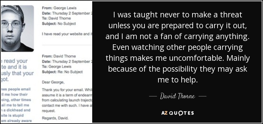 I was taught never to make a threat unless you are prepared to carry it out, and I am not a fan of carrying anything. Even watching other people carrying things makes me uncomfortable. Mainly because of the possibility they may ask me to help. - David Thorne