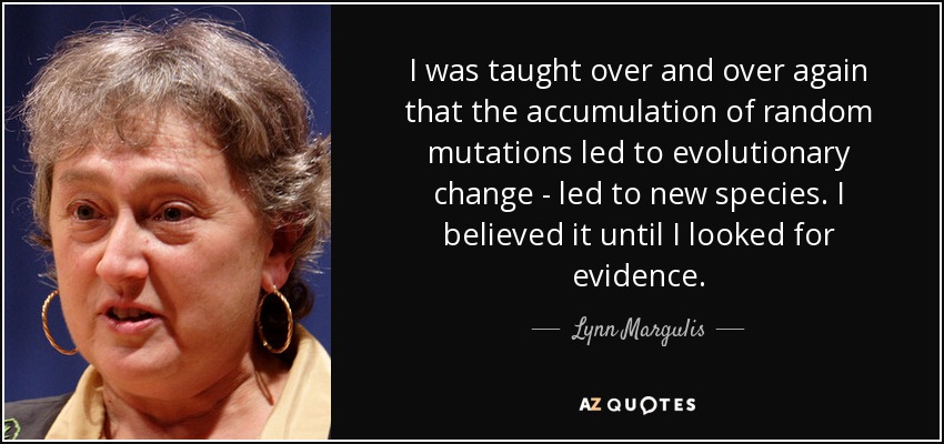 I was taught over and over again that the accumulation of random mutations led to evolutionary change - led to new species. I believed it until I looked for evidence. - Lynn Margulis