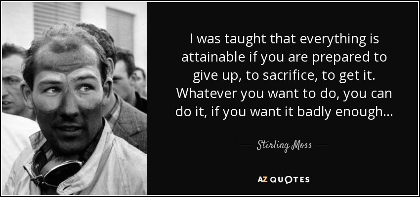 I was taught that everything is attainable if you are prepared to give up, to sacrifice, to get it. Whatever you want to do, you can do it, if you want it badly enough . . . - Stirling Moss