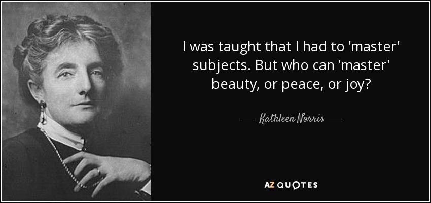 I was taught that I had to 'master' subjects. But who can 'master' beauty, or peace, or joy? - Kathleen Norris