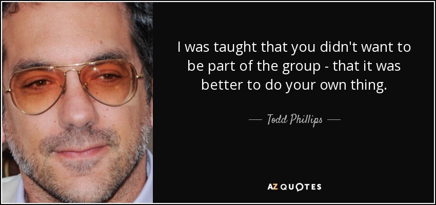 I was taught that you didn't want to be part of the group - that it was better to do your own thing. - Todd Phillips