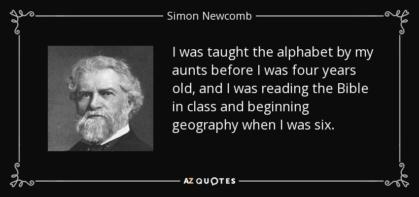I was taught the alphabet by my aunts before I was four years old, and I was reading the Bible in class and beginning geography when I was six. - Simon Newcomb