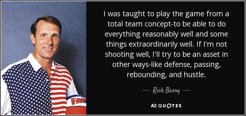 I was taught to play the game from a total team concept-to be able to do everything reasonably well and some things extraordinarily well. If I'm not shooting well, I'll try to be an asset in other ways-like defense, passing, rebounding, and hustle. - Rick Barry