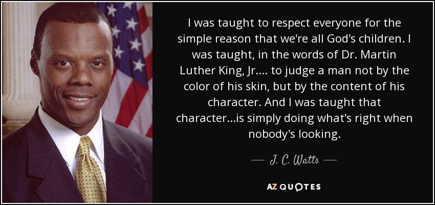 I was taught to respect everyone for the simple reason that we're all God's children. I was taught, in the words of Dr. Martin Luther King, Jr.... to judge a man not by the color of his skin, but by the content of his character. And I was taught that character...is simply doing what's right when nobody's looking. - J. C. Watts