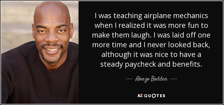 I was teaching airplane mechanics when I realized it was more fun to make them laugh. I was laid off one more time and I never looked back, although it was nice to have a steady paycheck and benefits. - Alonzo Bodden