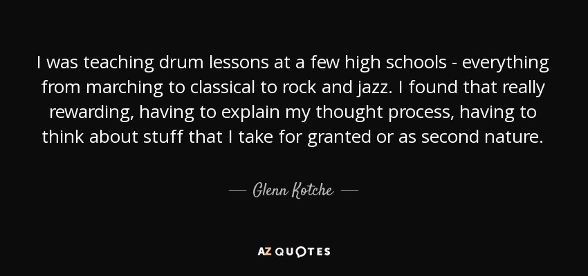 I was teaching drum lessons at a few high schools - everything from marching to classical to rock and jazz. I found that really rewarding, having to explain my thought process, having to think about stuff that I take for granted or as second nature. - Glenn Kotche